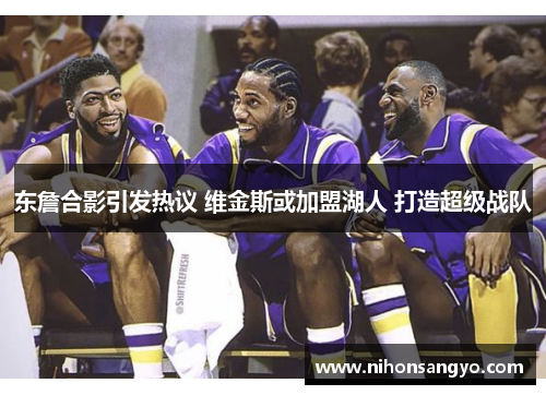 东詹合影引发热议 维金斯或加盟湖人 打造超级战队